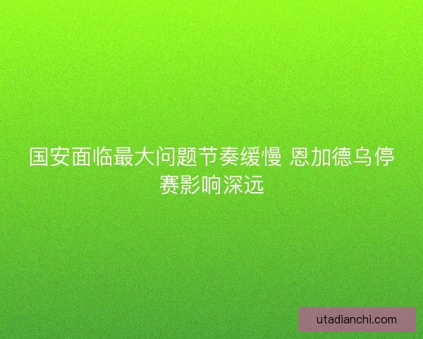 国安面临最大问题节奏缓慢 恩加德乌停赛影响深远