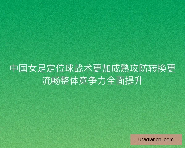 中国女足定位球战术更加成熟攻防转换更流畅整体竞争力全面提升